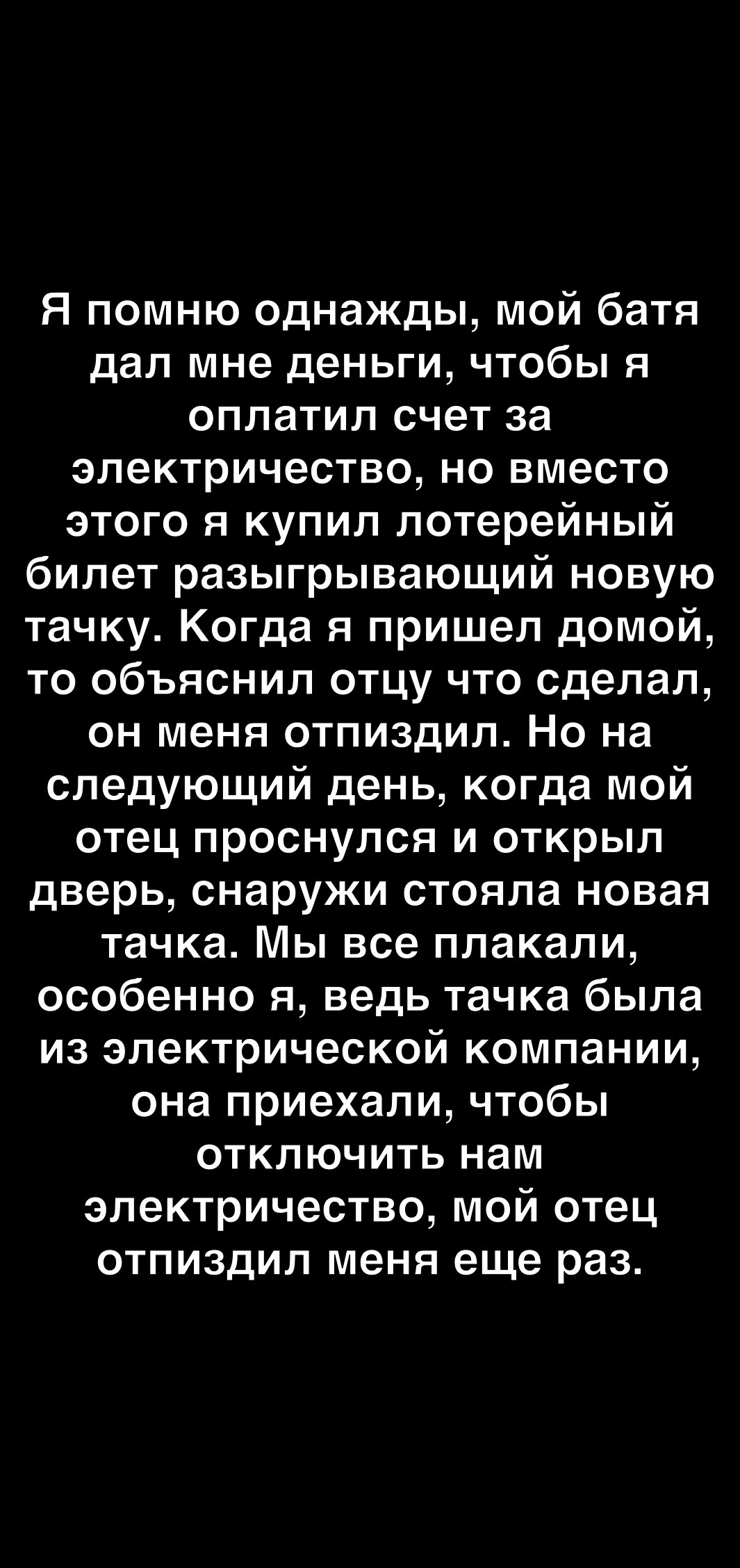 Я помню однажды мой батя дал мне деньги чтобы я оплатил счет за электричество но вместо этого я купил лотерейный билет разыгрывающий новую тачку Когда я пришел домой то объяснил отцу что сделал он меня отпиздил Но на следующий день когда мой отец проснулся и открыл дверь снаружи стояла новая тачка Мы все плакали особенно я ведь тачка была из электрической компании она приехали чтобы отключить нам 