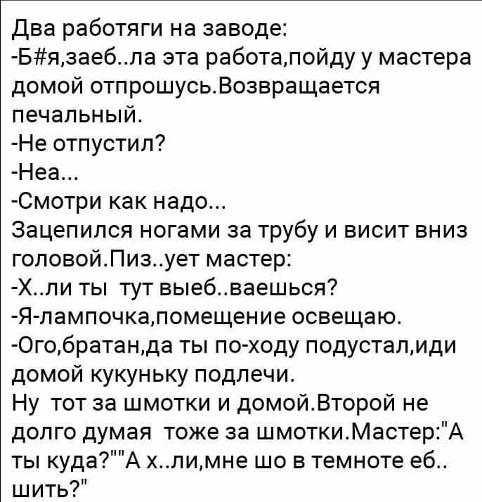 Два работяги на заводе Бязаебла эта работалойду у мастера домой отпрошусьВозвращается печальный Не отпустил Неа Смотри как надо Зацепился ногами за трубу и висит вниз гоповойПизует мастер Хли ты тут выебваешься Я лампочкапомещение освещаю 0гобратанда ты по ходу подусталиди домой кукуньку подлечи Ну тот за шмотки и домойВторой не долго думая тоже за шмоткиМастерА ты кудаА хлимне шо в темноте еб шит