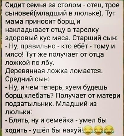 Сидит семья за столом отец трое сыновеймпадший в люльке Тут мама приносит борщ и накладывает отцу в тарелку здоровый кус мяса Огарший сын Ну правильно кто ебёт тому и мясо Тут же получает от отца ложкой по лбу деревянная ложка ломается Средний сын Ну и чем теперь хуем будешь борщ хлебать Получает от матери подзатыльник Младший из люльки Блять ну и семейка умел бы ходить ушёл бы нахуй