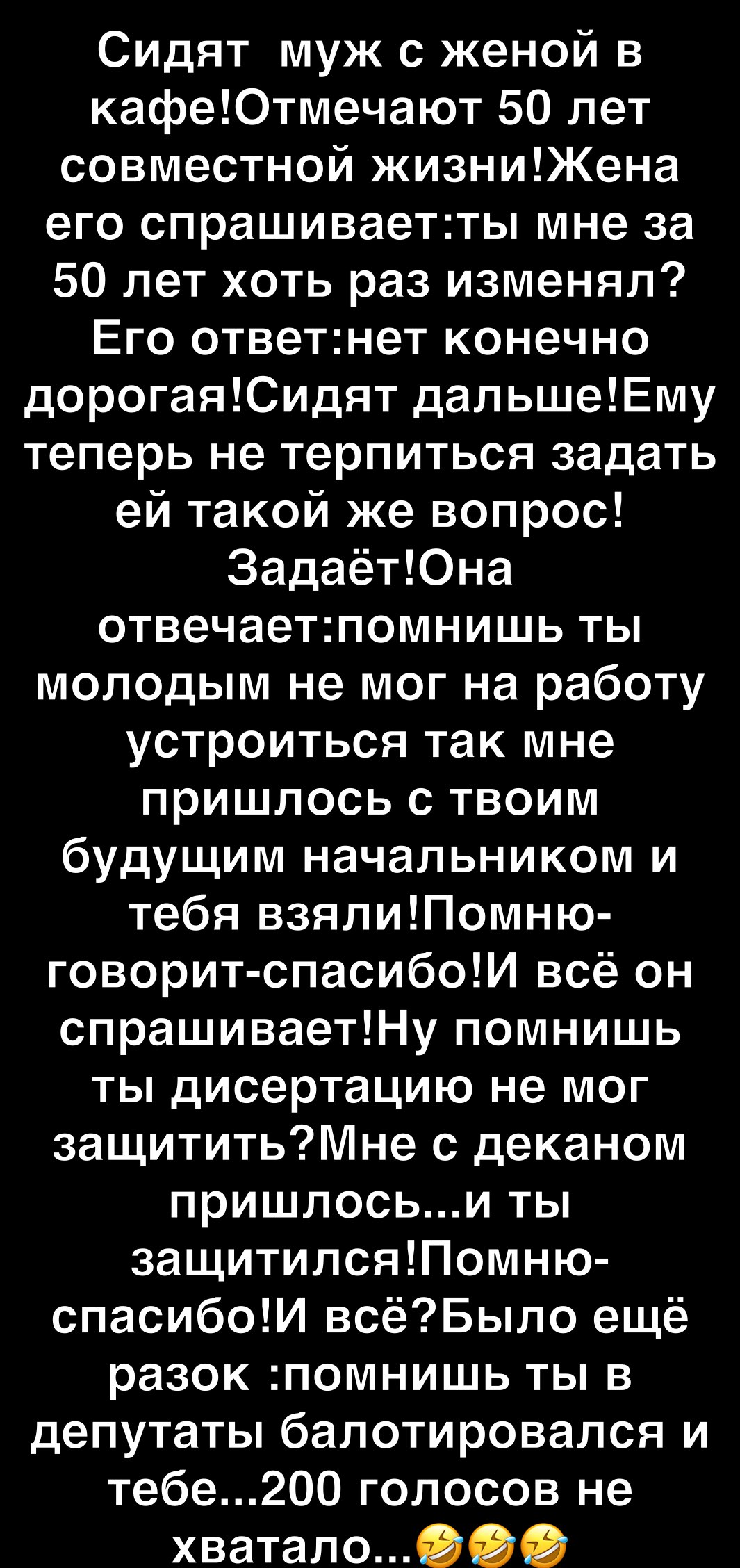 Сидят муж с женой в кафеЮтмечают 50 лет совместной жизниЖена его спрашиваетты мне за 50 лет хоть раз изменял Его ответнет конечно дорогаяСидят дапьшеЕму теперь не терпиться задать ей такой же вопрос ЗадаётЮна отвечаетпомнишь ты молодым не мог на работу устроиться так мне пришлось с твоим будущим начальником и тебя взялиПомню говорит спасибоИ всё он спрашиваетНу помнишь ты дисертацию не мог защитит