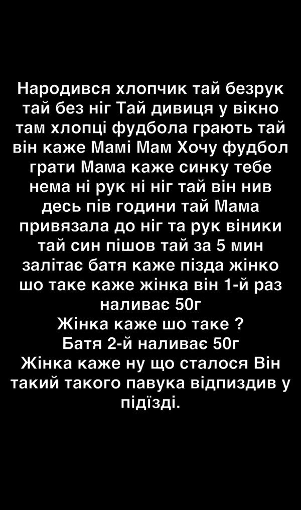 Народився хлопчик тай безрук тай без ніг Тай дивиця у вікно там хлопці фудбола грають тай він каже Мамі Мам Хочу фудбол грати Мама каже синку тебе нема ні рук ні ніг тай він нив десь пів години тай Мама привязапа до ніг та рук віники тай син пішов тай за 5 мин залітае батя каже пізда жінко шо таке каже жінка він 1 й раз наливае 50г Жінка каже шо таке Батя 2 й наливае 50г Жінка каже ну що сталося В