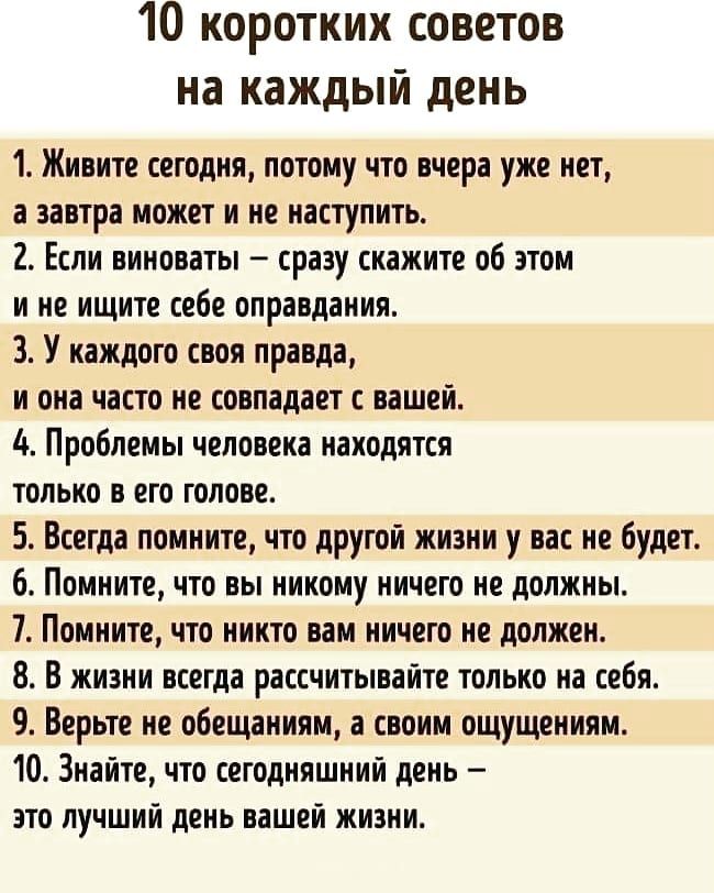 10 коротких советов на каждый день 1 Живите сегодня потому что вчера уже нет а завтра может и не наступить 2 Если виноваты сразу скажите об этом и не ищите себе оправдания 3 У каждого своя правда и она часто не совпадает с вашей 4 Проблемы человека находятся только в его голове 5 Всегда помните что другой жизни у вас не будет 6 Помните что вы никому ничего не должны 7 Помните что никто вам ничего 