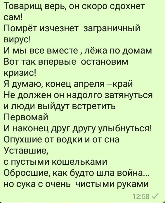 Товарищ верь он скоро сдохнет сам Помрёт изчезнет заграничный вирус И мы все вместе лёжа по домам Вот так впервые остановим кризис Я думаю конец апреля край Не должен он надолго затянуться и люди выйдут встретить Первомай И наконец друг другу улыбнуться Опухшие от водки и от сна Уставшие с пустыми кошельками Обросшие как будто шла война но сука с очень чистыми руками 258