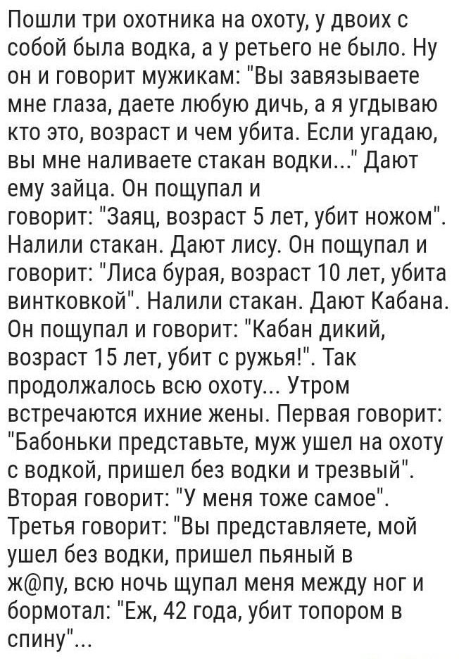 Пошли три охотника на охоту у двоих с собой была водка а у ретьего не было Ну он и говорит мужикам Вы завязываете мне глаза даете любую дичь а я угдываю кто это возраст и чем убита Если угадаю вы мне наливаете стакан водки Дают ему зайца Он пощупал и говорит Заяц возраст 5 лет убит ножом Налили стакан Дают лису Он пощупал и говорит Лиса бурая возраст 10 лет убита винтковкой Налили стакан Дают Каба