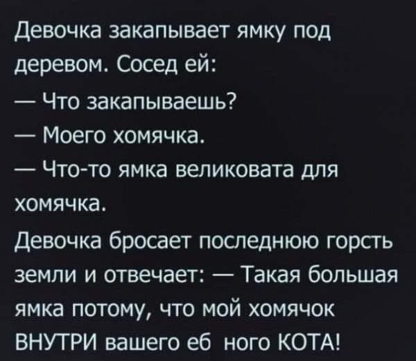 Девочка закапывает ямку под деревом Сосед ей Что закапываешь Моего хомячка _ ЧТО ТО ЯМКЭ великовата ДЛЯ ХОМЯЧКЗ Девочка бросает последнюю горсть земли и отвечает Такая большая ямка потому что мой хомячок ВНУТРИ вашего еб ного КОТА
