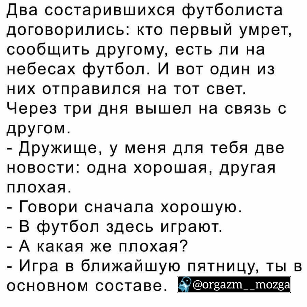 Два состарившихся футболиста договорились кто первый умрет сообщить дРУгому есть ли на небесах футбол И вот один из них отправился на тот свет Через три дня вышел на связь с другом Дружище у меня для тебя две новости одна хорошая другая плохая Говори сначала хорошую В футбол здесь играют А какая же плохая Игра в ближайшую пятницу ты в основном составе Уогза2т__тоге