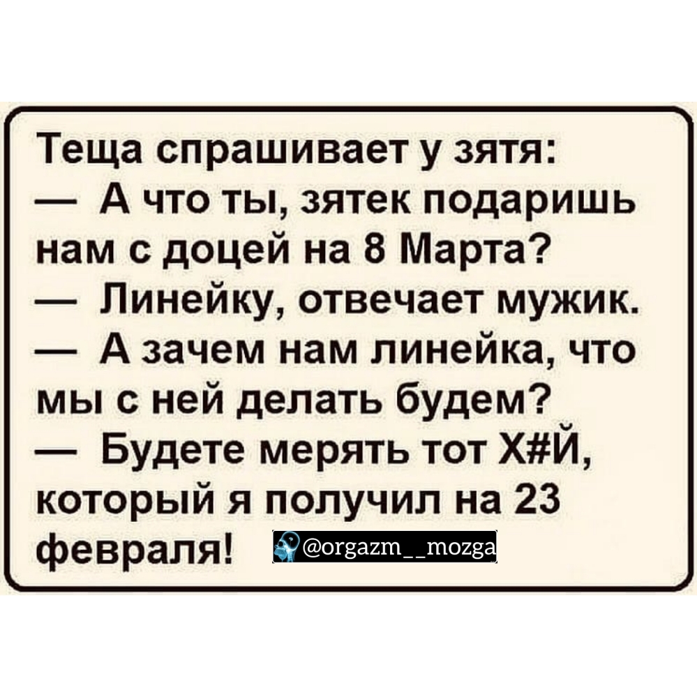 Теща спрашивает у зятя А что ты зятек подаришь нам с доцей на 8 Марта Линейку отвечает мужик А зачем нам линейка что мы с ней делать будем Будете мерять тот ХИ который я получил на 23 февраля _