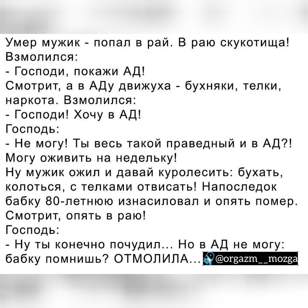 Умер мужик попал в рай В раю скукотища Взмопипся Господи покажи АД Смотрит а в Аду движуха бухняки телки наркота Взмолился Господи Хочу в АД Господь Не могу Ты весь такой праведный и в АД Могу оживить на недельку Ну мужик ожил и давай куропесить бухать колоться с телками отвисать Напоследок бабку 80 летнюю изнасиловал и опять помер Смотрит опять в раю Господь Ну ты конечно почудил Но в АД не могу 