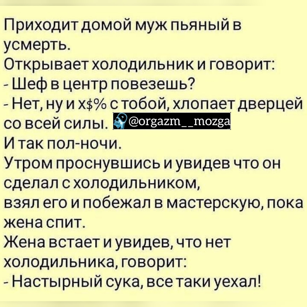 Приходит домой муж пьяный в усмерть Открывает холодильник и говорит Шеф в центр повезешь Нет ну и Х с тобой хлопает дверцей со всей силы И так полночи Утром проснувшись и увидев что он сделал с холодильником взял его и побежал в мастерскую пока жена спит Жена встает и увидев что нет холодильника говорит Настырн ый сука все таки уехал