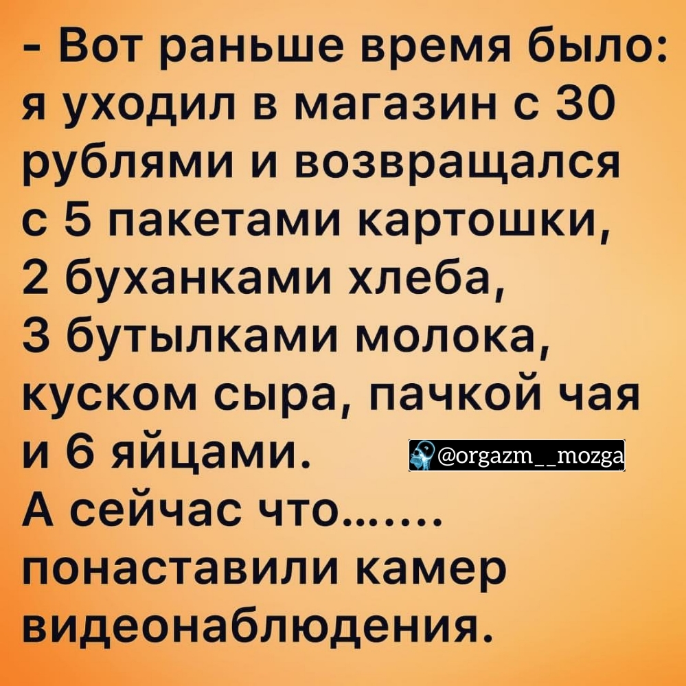 Вот раньше время было уходил в магазин с 30 рублями и возвращался с 5 пакетами картошки 2 буханками хлеба 3 бутылками молока куском сыра пачкой чая и 6 яйцами сейчас что Ёэнаставили камер аеонаблюдения