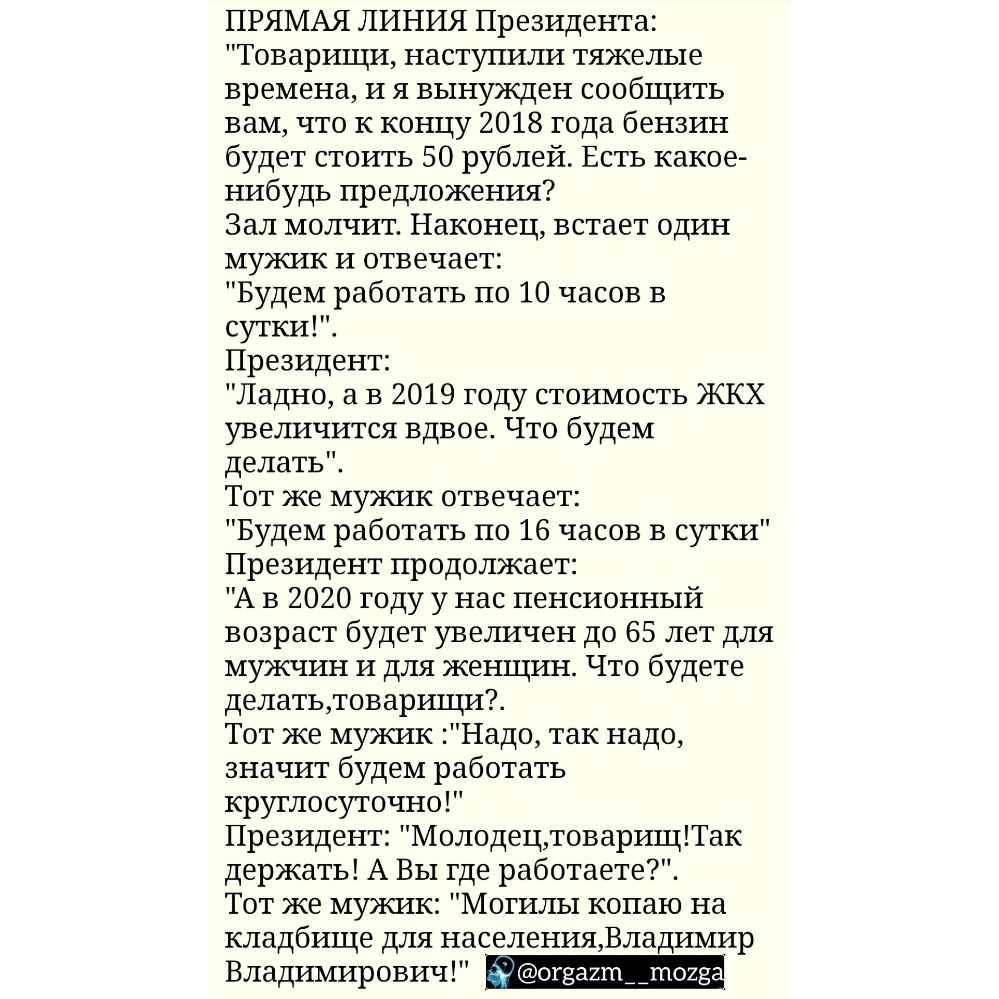 ПРЯМАЯ ЛИНИЯ Президента Товарищи наступили тяжелые времена И я вынужден сообщить вам что К концу 2018 года бензин будет стоить 50 рублей Есть какое нибудь предложения Зал молчит Наконец встает один мужик и отвечает Будем работать по 10 часов в сутки Президент Ладно а в 2019 году стоимость ЖКХ увеличится вдвое Что будем делать Тот же мужик отвечает Будем работать по 16 часов в сутки Президент продо
