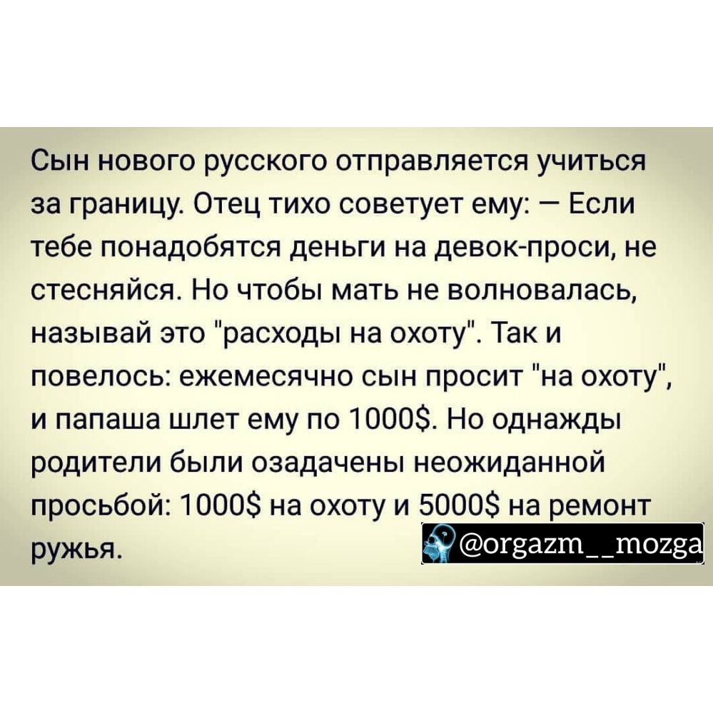 Сын нового русского отправляется учиться за границу Отец тихо советует ему Если тебе понадобятся деньги на девок проси не стесняйся Но чтобы мать не волновалась называй это расходы на охоту Так и повелось ежемесячно сын просит на охоту и папаша шлет ему по 1000 Но однажды родители были озадачены неожиданной просьбой 1000 на охоту и 5000 на ремонт ружья огза2т__тог