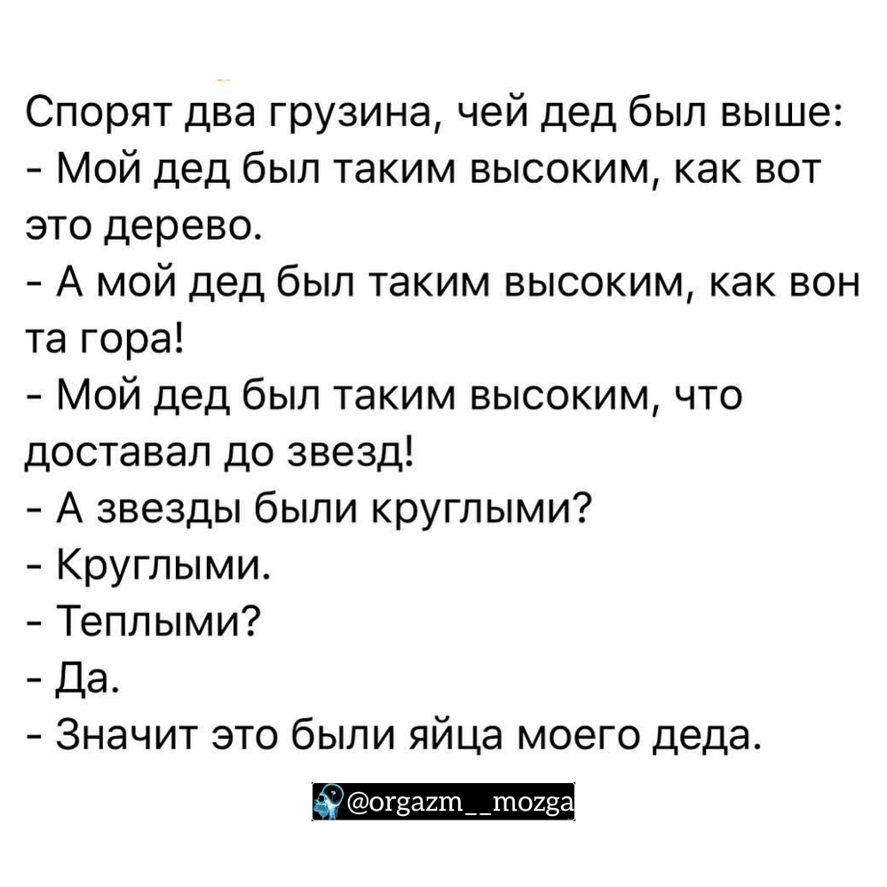 Спорят два грузина чей дед был выше Мой дед был таким высоким как вот это дерево А мой дед был таким высоким как вон та гора Мой дед был таким высоким что доставал до звезд А звезды были круглыми Круглыми Теплыми Да Значит это были яйца моего деда дд огэагтпшощ