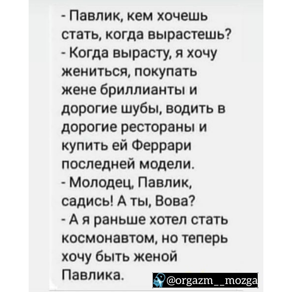 Павлик кем хочешь стать когда вырастешь Когда вырасту я хочу жениться покупать жене бриллианты и дорогие шубы водить в дорогие рестораны и купить ей Феррари последней модели Молодец Павлик садись А ты Вова А я раньше хотел стать космонавтом но теперь хочу быть женой Павлика