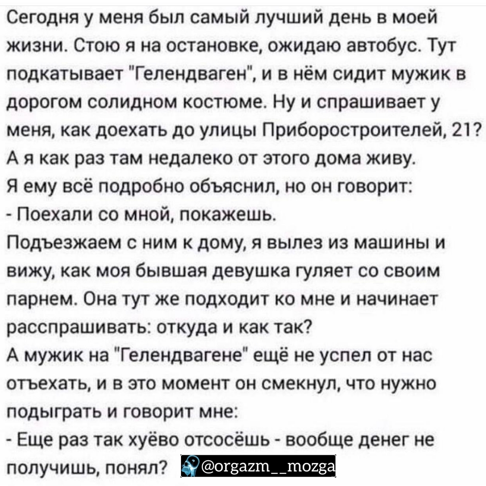Сегодня у меня был самый лучший день в моей жизни Стою я на остановке ожидаю автобус Тут подкатывает Гелендваген и в нём сидит мужик в дорогом солидном костюме Ну и спрашивает у меня как доехать до улицы Приборостроителей 21 А я как раз там недалеко от этого дома живу Я ему всё подробно объяснил но он говорит Поехали со мной покажешь Подъезжаем с ним к дому я вылез из машины и вижу как моя бывшая 