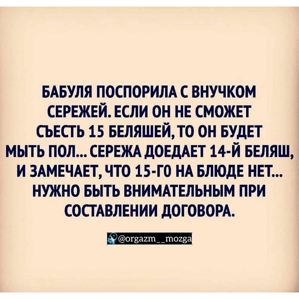 БАБУЛЯ ПОСПОРИЛА С ВНУЧКОМ СЕРЕЖЕЙ ЕСЛИ ОН НЕ СМОЖЕТ СЬЕСТ Ь 15 БЕЛЯШЕЙТ0 ОН БУДЕТ МЫТЬ ПОЛ СЕРЕЖА ДОЕДАЕТ 14 Й БЕЛЯШ И 3АМЕЧАЕТ ЧТО 15 Г0 НА БЛЮДЕ НЕТ НУЖНО БЫТЬ ВНИМАТЕЛЬНЫМ ПРИ СОСТАВЛЕНИИ дОГОВОРА 3 огза2т__тоиэ