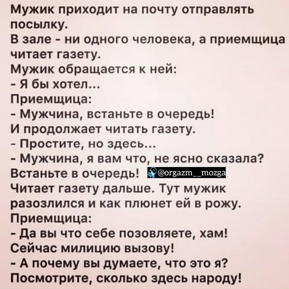 Мужик приходит на почту отправлять посылку В зале ни одного человека а приемщица читает газету Мужик обращается к ней Я бы хотел Приемщица Мужчина встаньте в очередь И продолжает читать газету Простите но здесь Мужчина я вам что не ясно сказала Встаньте в очередь Читает газету дальше Тут мужик разозлился и как плюнет ей в рожу Приемщица да вы что себе позовляете хам Сейчас милицию вызову А почему 