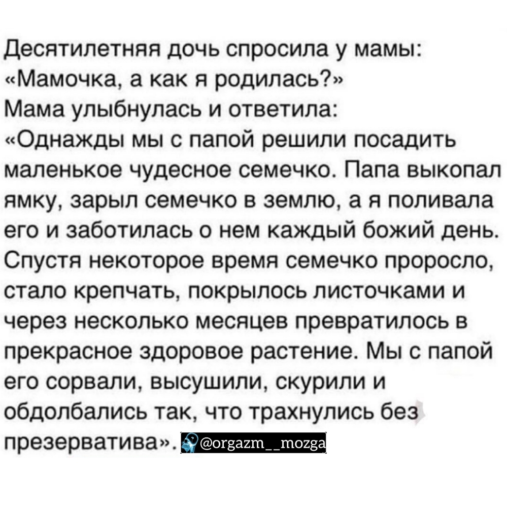 Десятилетняя дочь спросила у мамы Мамочка а как я родилась Мама улыбнулась и ответила Однажды мы с папой решили посадить маленькое чудесное семечко Папа выкопал ямку зарыл семечко в землю а я поливала его и заботилась о нем каждый божий день Спустя некоторое время семечко проросло стало крепчать покрылось листочками и через несколько месяцев превратилось в прекрасное здоровое растение Мы с папой е