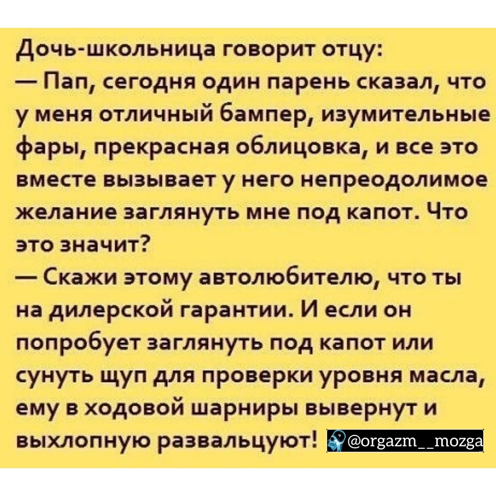 Дочь школьница говорит отцу Пап сегодня один парень сказал что у меня отличный бампер изумительные фары прекрасная облицовка и все это вместе вызывает у него непреодолимое желание заглянуть мне под капот Что это значит Скажи этому автолюбителю что ты на дилерской гарантии И если он попробует заглянуть под капот или сунуть щуп для проверки уровня масла ему в ходовой шарниры вывернут и выхлопную раз