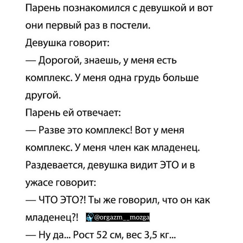 Парень познакомился с девушкой и вот они первый раз в постели Девушка говорит Дорогой знаешь у меня есть комплекс У меня одна грудь больше другой Парень ей отвечает Разве это комплекс Вот у меня комплекс У меня член как младенец Раздевается девушка видит ЭТО и в ужасе говорит ЧТО ЭТО Ты же говорил что он как младенец _ Ну да Рост 52 см вес 35 кг