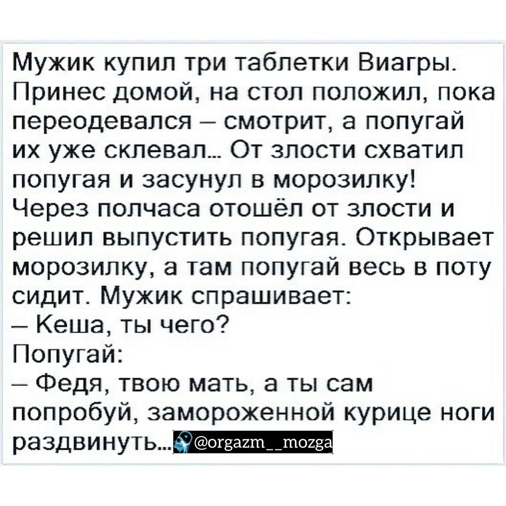 Мужик купил три таблетки Виагры Принес домой на стол положил пока переодевался смотрит а попугай их уже склевал От злости схватил попугая и засунул в морозилку Через полчаса отошёл от злости и решил выпустить попугая Открывает морозилку а там попугай весь в поту сидит Мужик спрашивает Кеша ты чего Попугай Федя твою мать а ты сам попробуй замороженной курице ноги Равдвинуть_