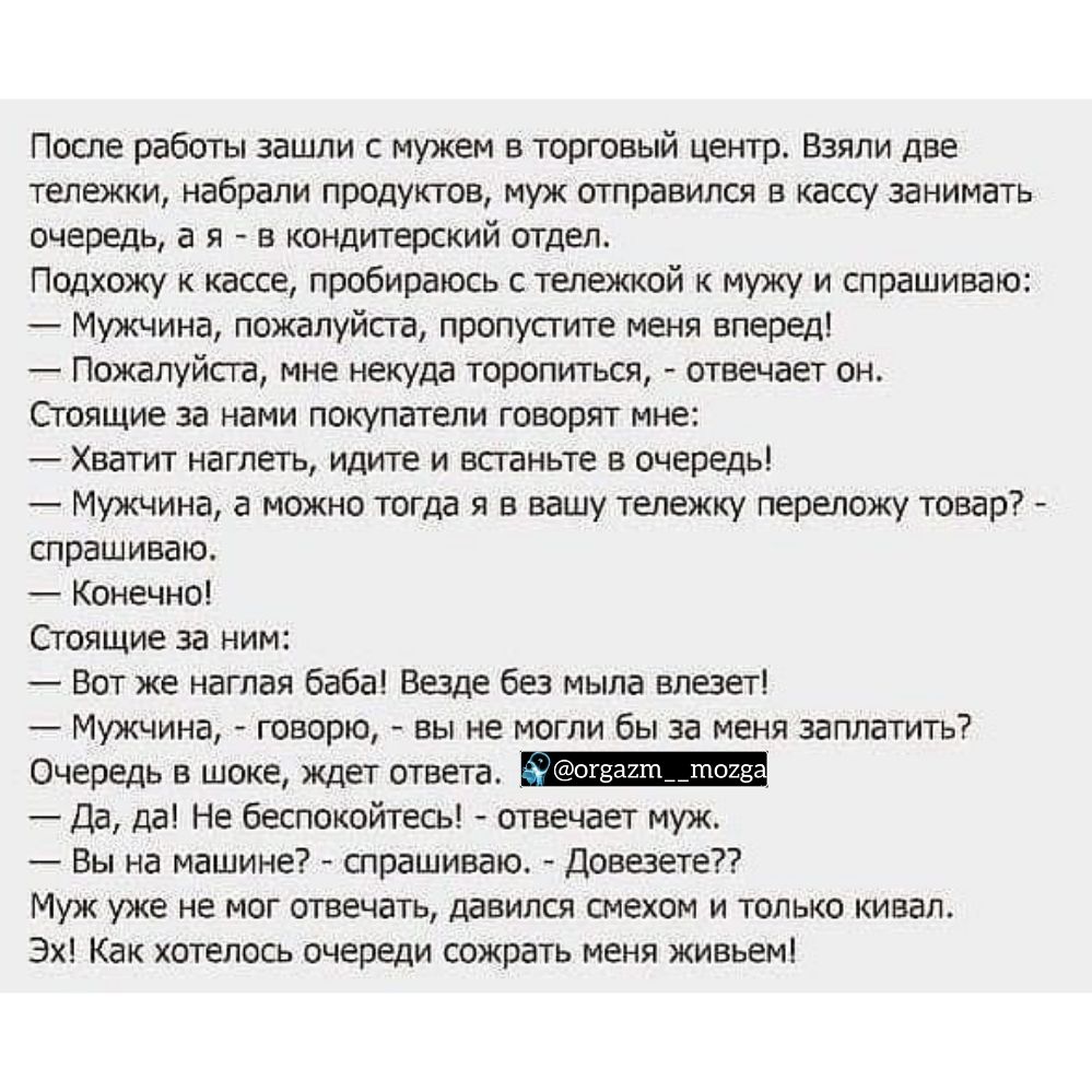 После работы зашли с мужем в торговый центр Взяли две тележки набрали продуктов муж отправился в кассу занимать очередь а я в кондитерский отдел Подхожу к кассе пробираюсь с тележкой к мужу и спрашиваю Мужчина пожалуйста пропустите меня вперед Пожалуйста мне некуда торопиться отвечает он Стоящие за нами покупатели говорят мне Хватит наглеть идите и встаньте в очередь Мужчина а можно тогда я в вашу