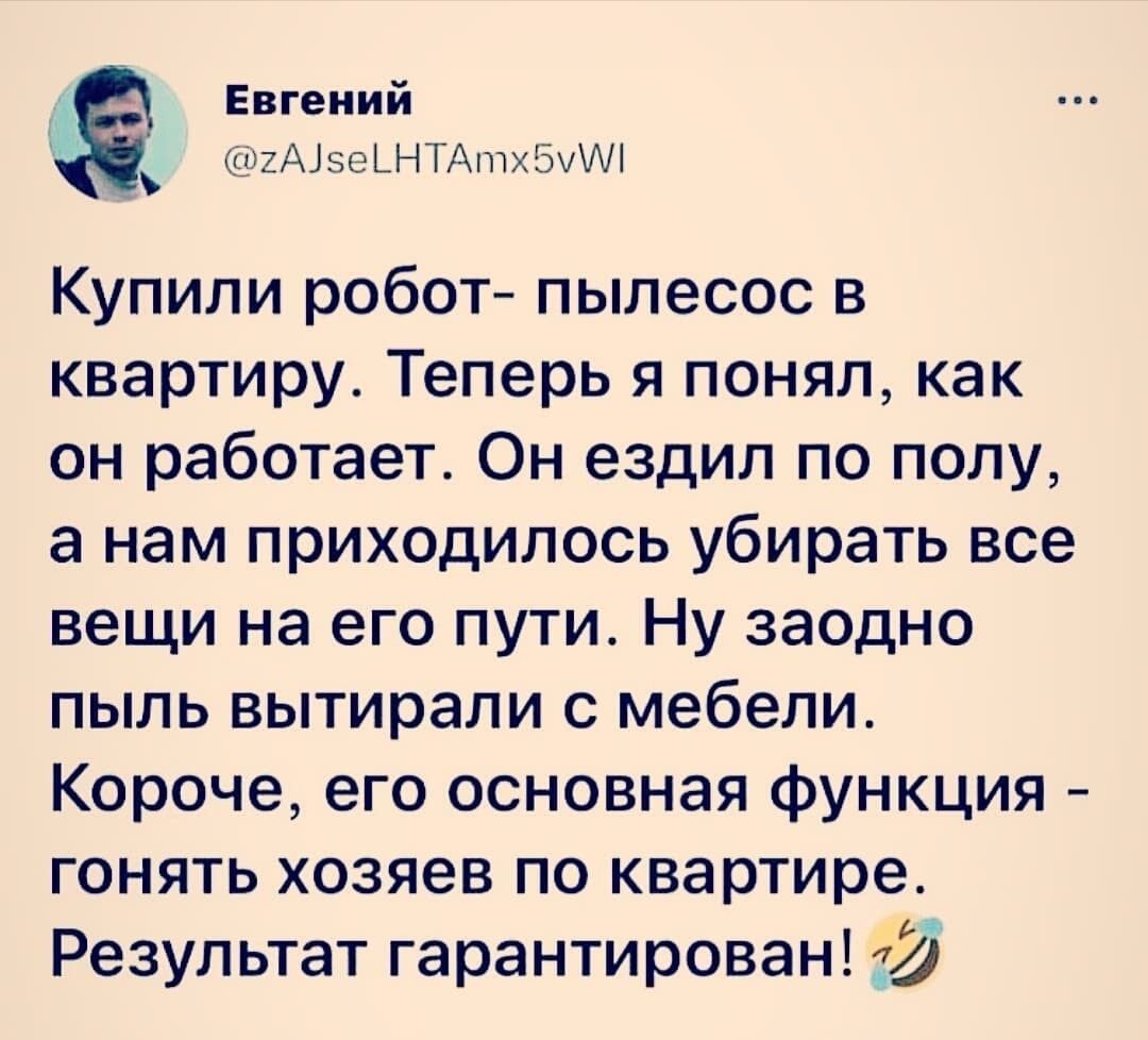 Евгений ХАізеЬНТАптхЭИАі Купили робот пылесос в квартиру Теперь я понял как он работает Он ездил по полу а нам приходилось убирать все вещи на его пути Ну заодно пыль вытирали с мебели Короче его основная функция гонять хозяев по квартире Результат гарантирован