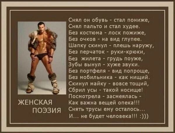 ЖЕНСКАЯ ПОЭЗИЯ Снял он обувь стал пониже Скял пальто и стал худее Без костюма лоск пожиже Без очков на вид глупее Шапку скинул плешь наружу Без перчаток руки крюки Без жилета грудь поуЖе Зубы вынул хуже звуки Ев портфеля вид попроще Без мобильника как нищий Скинул майку вовсе тощий Сбрил усы такой иосище Посмотрела засмеялась Как важна вещей опека Снять трусы еиу осталось И не будет человека