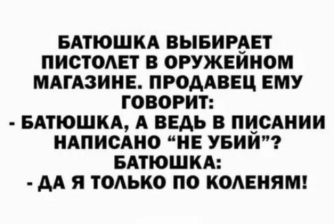 БАТЮШКА ВЫБИРАЕТ ПИСТОАЕТ В ОРУЖЕИНОМ МАГАЗИНЕ ПРОДАВЕЦ ЕМУ ГОВОРИТ БАПОШКА А ВЕДЬ В ПЦСАНИИ НАПИСАНО НЕ УБИИ БАПОШКА дА я ТОАЬКО ПО КОАЕНЯМ