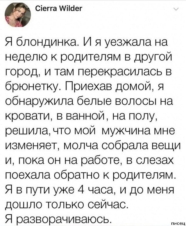 Сіегга Міісіег Я блондинка И я уезжала на неделю к родителям в другой город и там перекрасилась в брюнетку Приехав домой я обнаружила белые волосы на кровати в ванной на полу решила что мой мужчина мне изменяет молча собрала вещи и пока он на работе в слезах поехала обратно к родителям Я в пути уже 4 часа и до меня дошло только сейчас Я разворачиваюсь мы