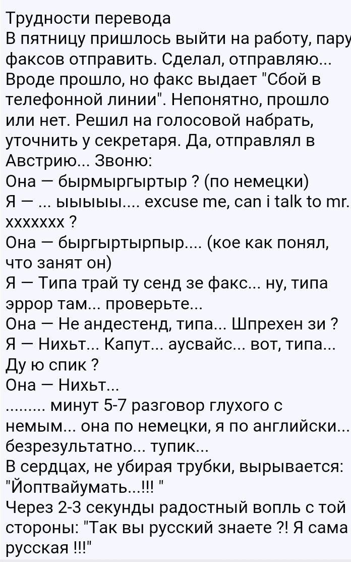 Трудности перевода В пятницу пришлось выйти на работу пару факсов отправить Сделал отправляю Вроде прошло но факс выдает Сбой в телефонной линии_ Непонятно прошло или нет Решил на голосовой набрать уточнить у секретаря Да отправлял в Австрию Звоню Она бырмыргыртыр по немецки Я ыыыыы ехсизе те сап ітаік то тг ххххххх Она быргыртырпыр кое как понял что занят он Я Типа трай ту сенд зе факс ну типа эр