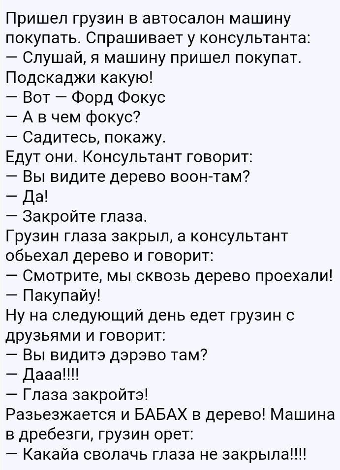 Пришел грузин в автосалон машину покупать_ Спрашивает у консультанта Слушай я машину пришел покупат_ Подскаджи какую Вот Форд Фокус А в чем фокус Садитесь покажу Едут они Консультант говорит Вы видите дерево воонтам Да Закройте глаза Грузин глаза закрыл а консультант обьехал дерево и говорит Смотрите мы сквозь дерево проехали Пакупайу Ну на следующий день едет грузин с друзьями и говорит Вы видите