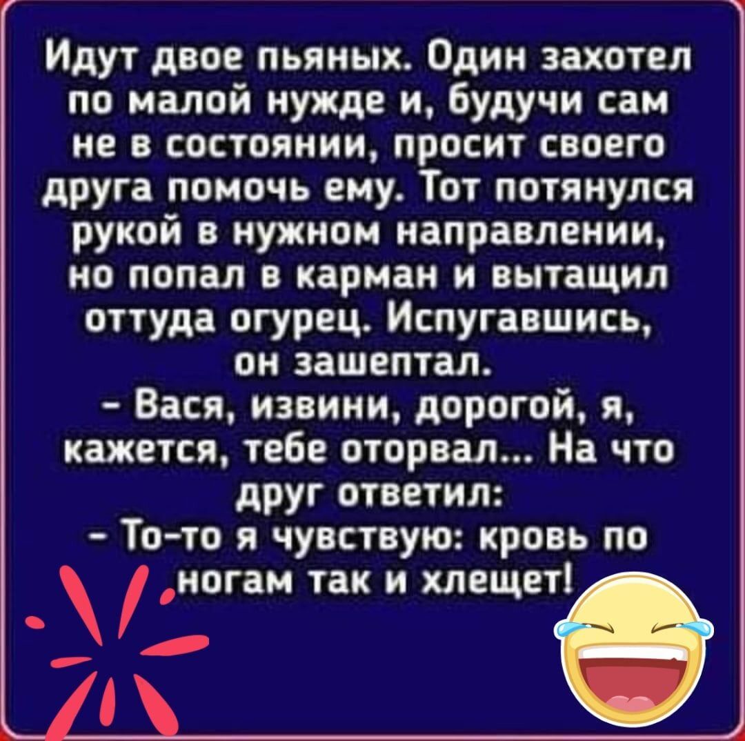 Идут двое пьяных Один захотел по малой нужде и будучи сам не в состоянии просит своего друга помочь ему Тот потянулся рукой в нужном направлении но попал в карман и вытащил оттуда огурец Испугавшись он зашептал Вася извини дорогой я кажется тебе оторвал На что друг ответил То то я чувствую кровь по ногам так и хлещет
