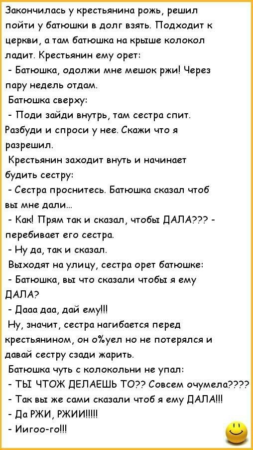 Закончилась у крестьянина рожь решил пойти у батюшки в долг взять Подходит к Церкви а там батюшка на крыше колокол ладит Крестьянин ему орет Батюшка одолжи мне мешок ржи Через пару недель отдам Батюшка сверху Поди зайди внутрь там сестра спит Разбуди и спроси у нее Скажи что я разрешил Крестьянин заходит внуть и начинает будить сестру Сестра проснитесь Батюшка сказал чтоб вы мне дали Как Прям так 