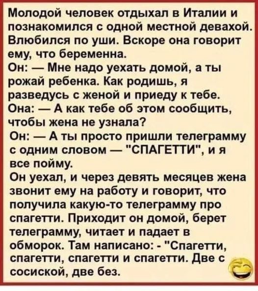 Молодой человек отдыхал в Италии и познакомился с одной местной девахой Влюбился по уши Вскоре она говорит ему что беременна Он Мне надо уехать домой а ты рожай ребенка Как родишь я разведусь женой и приеду к тебе Она А как тебе об этом сообщить чтобы жена не узнала Он А ты просто пришли телеграмму одним словом СПАГЕТТИ и я все пойму Он уехал и через девять месяцев жена звонит ему на работу и гово