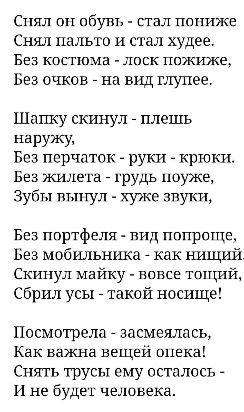 Снял он обувь  стал пониже снял пальто и стал худее. Без костюма  лоск пожиже, без очков  на вид глупее. Шапку скинул  плешь наружу, без перчаток  руки  крюки. Без жилета  грудь поуже, зубы вынул  хуже звуки, без портфеля  вид попроще, без мобильника  как нищий скинул майку  вовсе тощий, сбрил усы  такой носище! Посмотрела  засмеялась, как важна вещей опека! Снять трусы ему осталось  и не будет человека.