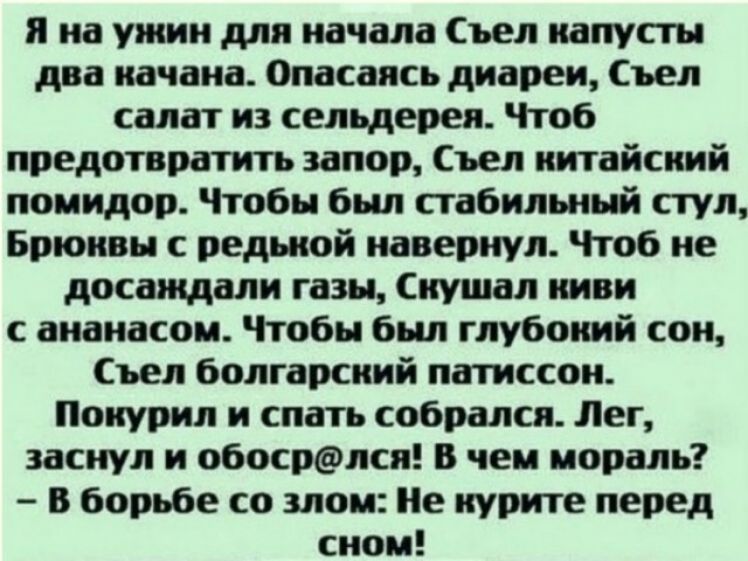 Я на ужин для начала Съел капусты два качана Опасаясь диареи Съел салат из сельдерея Чтоб предотвратить запор Съел китайский помидор Чтобы был стабильный стул Брюнвы с редькой навернул Чтоб не досаждали газы Скушал киви с ананасом Чтобы был глубоний сон Съел болгарский патиссон Покурил и спать собрался Лег заснул и обосрлся В чем мораль В борьбе со