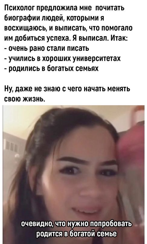 Психолог предложила мне почитать биографии людей которыми я восхищаюсь и выписать что помогало им добиться успеха Я выписал Итак очень рано стали писать учились в хороших университетах родились в богатых семьях НУ даже Не знаю С чего начать МЕНЯТЬ СВОЮ ЖИЗНЬ очевидно ЧТО НУЖНО попробовать родится в богатой семье