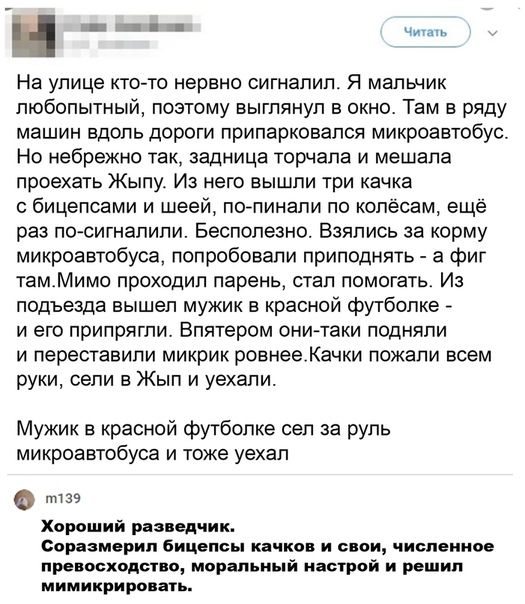 На улице кто то нервно сигиапип я мальник любопытный поэтому выглянул в окно Там в ряду машин вдоль дороги припаркоаался микроавтобус Но небрежно так задница торчала и мешала проехать Жыпу Из него вышли три качка бицепсами и шеей попинали по копёсам ещё раз посигиалипи Бесполезно Взялись за корму микроавтобуса попробовали приподнять а фиг тамМимо проходил парень стал помогать Из подъезда вышел муж