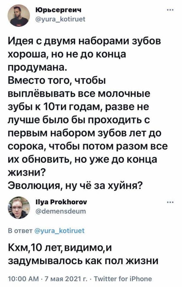 юрьсергеич уига_оіігие Идея сдвумя наборами зубов хороша но не до конца продумана Вместо того чтобы выплёвывать все молочные зубы к 10ти годам разве не лучше было бы проходить с первым набором зубов лет до сорока чтобы потом разом все их обновить но уже до конца жизни Эволюция ну чё за хуйня Пу тин апп аетепэаецт в ответ шуигаЦютиек Кхм10 лет видимои задумывалось как поп жизни 1000 Ам 7 мая 2021 г
