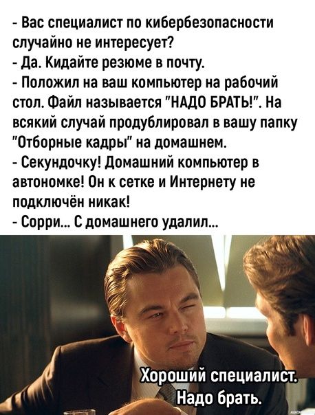 Вас специалист по кибербезопасиости случайно не интересует да Кидайте резюме в почту Положил на ваш компьютер на рабочий стол Файл называется НАДО БРАТЬ На всякий случай продублировал в вашу папку Отборные кадры на домашнем Секундочку домашний компьютер в автономке Он к сетке и Интернету не подключён никак Сорри с домашнего удалил