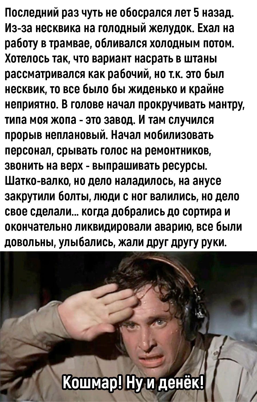 Последний раз чуть не обосрался лет 5 назад Изза иесквика на голодный желудок Ехал на работу в трамвае обливался холодным потом Хотелось так что вариант насрать в штаны рассматривался как рабочий но тк это был несквик то все Было бы жиденько и крайне неприятно В голове начал прокручивать мантру типа моя жопа это завод И там случился прорыв неплановыи Начал мобилизовать персонал срывать голос на ре