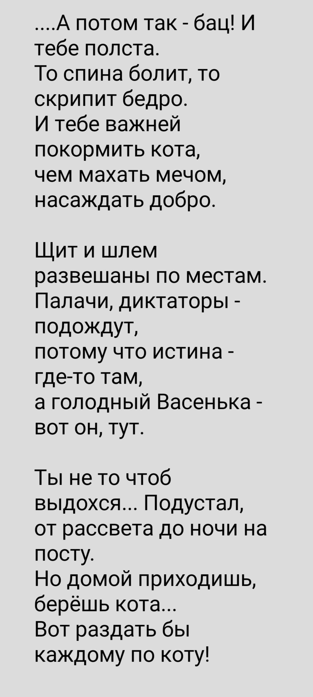 А потом так бац И тебе полстаь То спина болит то скрипит бедро И тебе важней покормить кота чем махать мечом насаждать добро Щит и шлем развешаны по местам Палачи диктаторы подождут потому что истина где то там а голодный Васенька вот он тут Ты не то чтоб выдохся Подустал от рассвета до ночи на посту Но домой приходишь берёшь кота Вот раздать бы каждому по коту