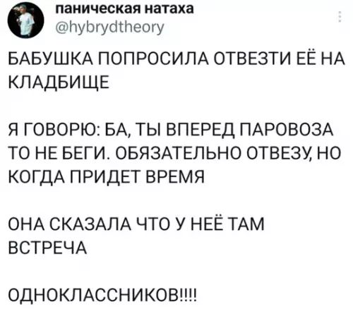 БАБУШКА ПОПРОСИЛА ОТВЕЗТИ ЕЁ НА КЛАДБИЩЕ
Я ГОВОРЮ: БА, ТЫ ВПЕРЕД ПАРОВОЗА ТО НЕ БЕГИ. ОБЯЗАТЕЛЬНО ОТВЕЗУ, НО КОГДА ПРИДЁТ ВРЕМЯ
ОНА СКАЗАЛА ЧТО У НЕЁ ТАМ ВСТРЕЧА
ОДНОКЛАССНИКОВ!!!!!