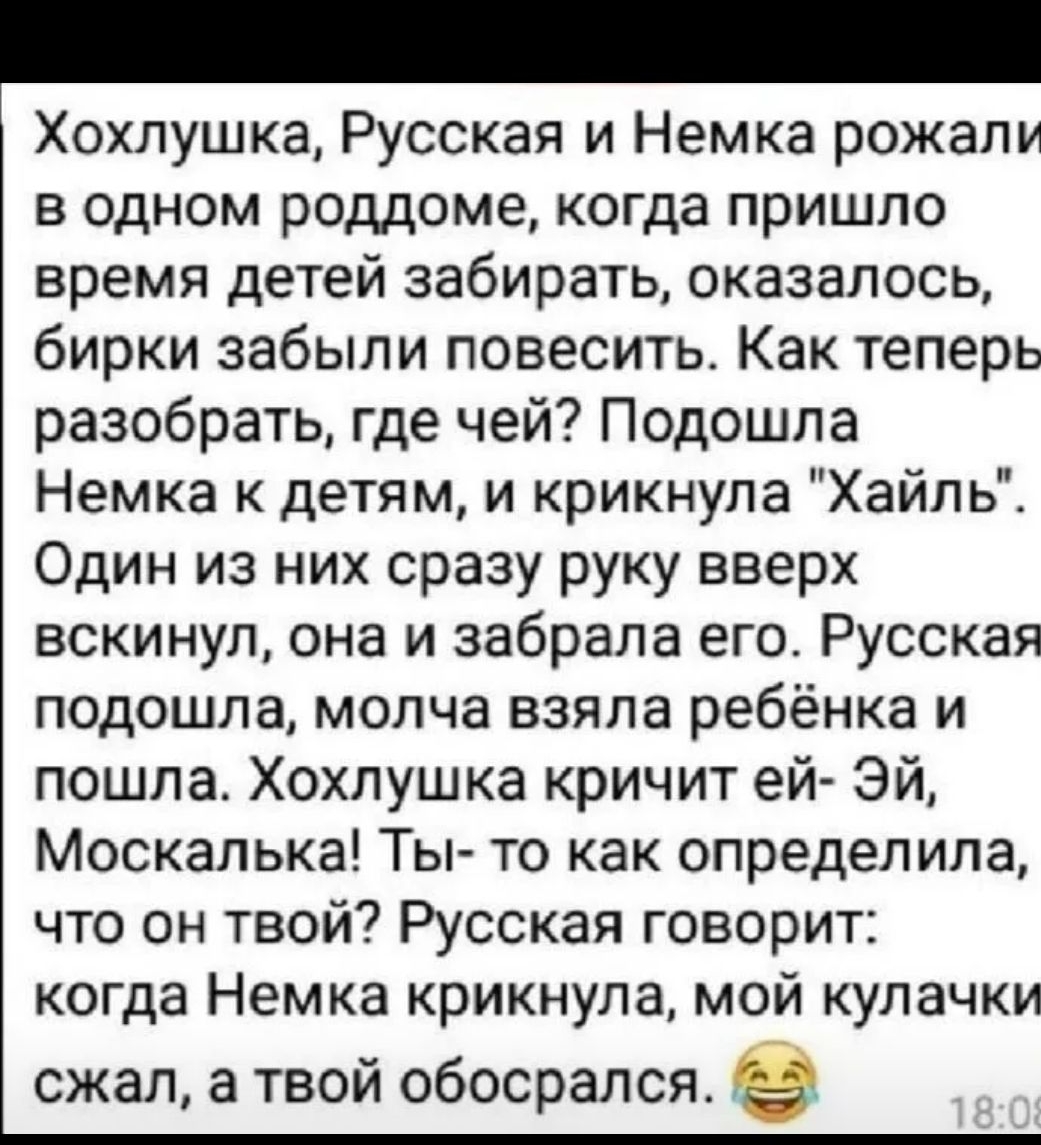 Хохлушка Русская и Немка рожали в одном роддоме когда пришло время детей забирать оказалось бирки забыли повесить Как теперь разобрать где чей Подошла Немка к детям и крикнула Хайль Один из них сразу руку вверх вскинул она и забрала его Русская подошла молча взяла ребёнка и пошла Хохлушка кричит ей Эй Москалька Ты то как определила что он твой Русская говорит когда Немка крикнула мой кулачки сжал 