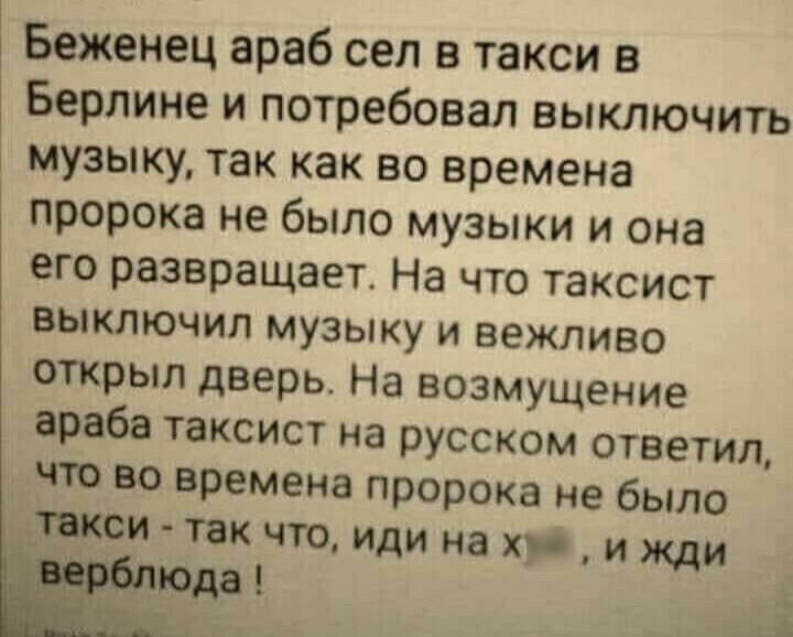 Беженец араб сел в такси в Берлине и потребовал выключить музыку так как во времена пророка не было музыки и она его развращает На что таксист выключил музыку и вежливо открыл дверь На возмущение араба таксист на русском ответил что во времена пророка не было такси так что иди на хр и жди юда