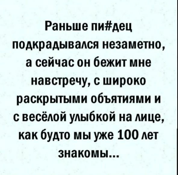 Раньше пидец подкрадывался незаметно а сейчас он бежит мне навстречу с широко раскрытыми объятиями и с весёдой удыбкой на Аице как будто мы уже 100 лет знакомы