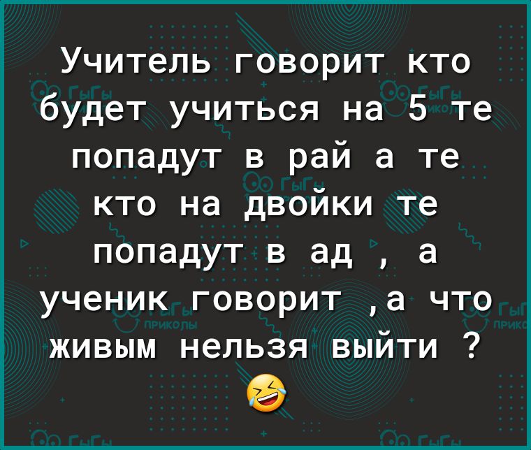 Учитель говорит кто будет учиться на 5 те попадут в рай а те кто на двойки те попадут в ад а ученик говорит а что живым нельзя выйти