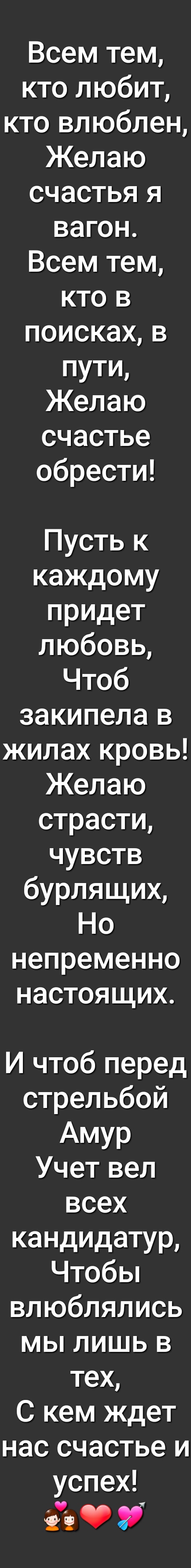 Всем тем кто любит кто влюблен Желаю счастья я вагон Всем тем кто в поисках в пути Желаю счастье обрести Пусть к каждому придет любовь Чтоб закипела в жилах кровь Желаю страсти чувств бурлящих Но непременно настоящих И чтоб перед стрельбой АМУР Учет вел всех кандидатур Чтобы влюблялись мы лишь в тех С кем ждет нас счастье и успех Ё