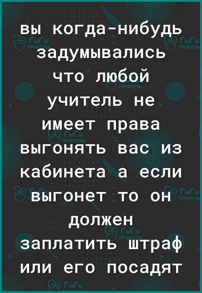 вы когданибудь задумывались что любой учитель не имеет права выгонять вас из кабинета а если выгонет то он должен заплатить штраф или его посадят